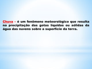 Chuva – é um fenômeno meteorológico que resulta
na precipitação das gotas líquidas ou sólidas da
água das nuvens sobre a superfície da terra.
 