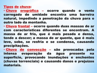 Tipos de chuva:
• Chuva orográfica – ocorre quando o vento
carregado de umidade encontra uma barreira
natural, impedindo a penetração da chuva para o
outro lado da montanha.
• Chuva frontal – ocorre quando duas massas de ar
com características diferentes se encontram. A
massa de ar frio, que é mais pesada e densa,
tende a descer; a massa de ar quente, que é mais
leve, sobe, se resfria e se condensa, causando
precipitações.
• Chuva de convecção – são provocadas pela
intensa evaporação da água presente na
superfície, provocando inundações e enchentes
(chuvas torrenciais) e causando danos e prejuízos
materiais.
 