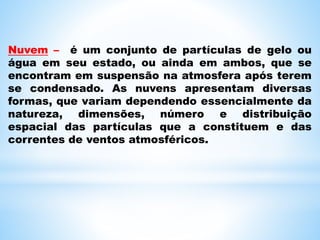 Nuvem – é um conjunto de partículas de gelo ou
água em seu estado, ou ainda em ambos, que se
encontram em suspensão na atmosfera após terem
se condensado. As nuvens apresentam diversas
formas, que variam dependendo essencialmente da
natureza, dimensões, número e distribuição
espacial das partículas que a constituem e das
correntes de ventos atmosféricos.
 