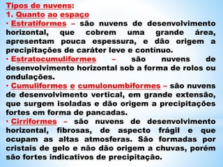 Tipos de nuvens:
1. Quanto ao espaço
• Estratiformes – são nuvens de desenvolvimento
horizontal, que cobrem uma grande área,
apresentam pouca espessura, e dão origem a
precipitações de caráter leve e contínuo.
• Estratocumuliformes – são nuvens de
desenvolvimento horizontal sob a forma de rolos ou
ondulações.
• Cumuliformes e cumulonumbiformes – são nuvens
de desenvolvimento vertical, em grande extensão,
que surgem isoladas e dão origem a precipitações
fortes em forma de pancadas.
• Cirriformes – são nuvens de desenvolvimento
horizontal, fibrosas, de aspecto frágil e que
ocupam as altas atmosferas. São formadas por
cristais de gelo e não dão origem a chuvas, porém
são fortes indicativos de precipitação.
 