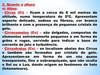 2. Quanto a altura
a) Altas:
• Cirrus (Ci) – ficam a cerca de 8 mil metros de
altitude, numa temperatura de 0ºC. Apresentam
aspecto delicado, sedoso ou fibroso, cor branca
brilhante e com a presença de pequenos cristais de
gelo.
• Cirrocumulus (Cc) – são delgadas, compostas de
elementos extremamente pequenos e em forma de
grãos e rugas, servindo para indicar a base de
corrente de jato e turbulência.
• Cirrostratus (Cs) – se localizam abaixo dos Cirrus
e também são formados por cristais de gelo.
Apresentam-se em forma de um véu quase
transparente, fino e esbranquiçado, que não oculta
o Sol ou a Lua, dando origem ao fenômeno de halo
(fotometeoro).
 