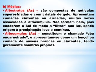 b) Médias:
• Altostratus (As) – são compostas de gotículas
superesfriadas e com cristais de gelo. Apresentam
camadas cinzentas ou azuladas, muitas vezes
associadas a altocumulus. Não formam halo, pois
encobrem o Sol de modo a “filtrar” sua luz, dando
origem à precipitação leve e contínua.
• Altocumulus (Ac) – constituem o chamado “céu
encarneirado”, e apresentam-se como um lençol ou
camada de nuvens brancas ou cinzentas, tendo
geralmente sombras próprias.
 