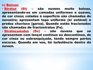 c) Baixas:
• Stratus (St) – são nuvens muito baixas,
apresentando-se em camadas uniformes e suaves,
de cor cinza; coladas à superfície são chamadas de
nevoeiro; apresentam topo uniforme (ar estável) e
produz chuvisco (garoa). Quando estão fracionadas
são chamadas de fractostratus (Fs).
• Stratocumulus (Sc) – são nuvens que se
apresentam com lençol contínuo ou descontínuo, de
cor cinza ou esbranquiçada, tendo sempre partes
escuras. Quando em voo, há turbulência dentro da
nuvem.
 