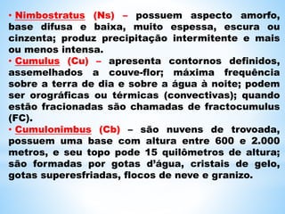• Nimbostratus (Ns) – possuem aspecto amorfo,
base difusa e baixa, muito espessa, escura ou
cinzenta; produz precipitação intermitente e mais
ou menos intensa.
• Cumulus (Cu) – apresenta contornos definidos,
assemelhados a couve-flor; máxima frequência
sobre a terra de dia e sobre a água à noite; podem
ser orográficas ou térmicas (convectivas); quando
estão fracionadas são chamadas de fractocumulus
(FC).
• Cumulonimbus (Cb) – são nuvens de trovoada,
possuem uma base com altura entre 600 e 2.000
metros, e seu topo pode 15 quilômetros de altura;
são formadas por gotas d’água, cristais de gelo,
gotas superesfriadas, flocos de neve e granizo.
 