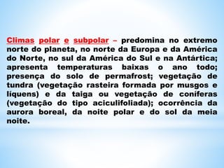 Climas polar e subpolar – predomina no extremo
norte do planeta, no norte da Europa e da América
do Norte, no sul da América do Sul e na Antártica;
apresenta temperaturas baixas o ano todo;
presença do solo de permafrost; vegetação de
tundra (vegetação rasteira formada por musgos e
líquens) e da taiga ou vegetação de coníferas
(vegetação do tipo aciculifoliada); ocorrência da
aurora boreal, da noite polar e do sol da meia
noite.
 