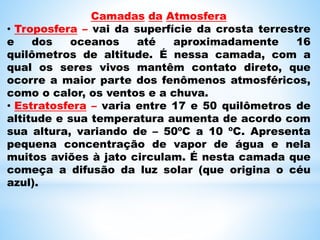 Camadas da Atmosfera
• Troposfera – vai da superfície da crosta terrestre
e dos oceanos até aproximadamente 16
quilômetros de altitude. É nessa camada, com a
qual os seres vivos mantêm contato direto, que
ocorre a maior parte dos fenômenos atmosféricos,
como o calor, os ventos e a chuva.
• Estratosfera – varia entre 17 e 50 quilômetros de
altitude e sua temperatura aumenta de acordo com
sua altura, variando de – 50ºC a 10 ºC. Apresenta
pequena concentração de vapor de água e nela
muitos aviões à jato circulam. É nesta camada que
começa a difusão da luz solar (que origina o céu
azul).
 