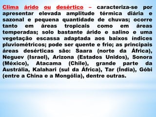 Clima árido ou desértico – caracteriza-se por
apresentar elevada amplitude térmica diária e
sazonal e pequena quantidade de chuvas; ocorre
tanto em áreas tropicais como em áreas
temperadas; solo bastante árido e salino e uma
vegetação escassa adaptada aos baixos índices
pluviométricos; pode ser quente e frio; as principais
áreas desérticas são: Saara (norte da África),
Neguev (Israel), Arizona (Estados Unidos), Sonora
(México), Atacama (Chile), grande parte da
Austrália, Kalahari (sul da África), Tar (Índia), Góbi
(entre a China e a Mongólia), dentre outras.
 