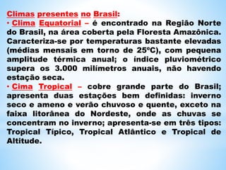 Climas presentes no Brasil:
• Clima Equatorial – é encontrado na Região Norte
do Brasil, na área coberta pela Floresta Amazônica.
Caracteriza-se por temperaturas bastante elevadas
(médias mensais em torno de 25ºC), com pequena
amplitude térmica anual; o índice pluviométrico
supera os 3.000 milímetros anuais, não havendo
estação seca.
• Cima Tropical – cobre grande parte do Brasil;
apresenta duas estações bem definidas: inverno
seco e ameno e verão chuvoso e quente, exceto na
faixa litorânea do Nordeste, onde as chuvas se
concentram no inverno; apresenta-se em três tipos:
Tropical Típico, Tropical Atlântico e Tropical de
Altitude.
 