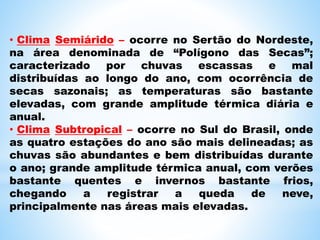 • Clima Semiárido – ocorre no Sertão do Nordeste,
na área denominada de “Polígono das Secas”;
caracterizado por chuvas escassas e mal
distribuídas ao longo do ano, com ocorrência de
secas sazonais; as temperaturas são bastante
elevadas, com grande amplitude térmica diária e
anual.
• Clima Subtropical – ocorre no Sul do Brasil, onde
as quatro estações do ano são mais delineadas; as
chuvas são abundantes e bem distribuídas durante
o ano; grande amplitude térmica anual, com verões
bastante quentes e invernos bastante frios,
chegando a registrar a queda de neve,
principalmente nas áreas mais elevadas.
 