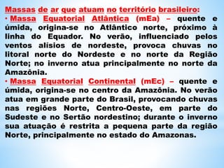 Massas de ar que atuam no território brasileiro:
• Massa Equatorial Atlântica (mEa) – quente e
úmida, origina-se no Atlântico norte, próximo à
linha do Equador. No verão, influenciado pelos
ventos alísios de nordeste, provoca chuvas no
litoral norte do Nordeste e no norte da Região
Norte; no inverno atua principalmente no norte da
Amazônia.
• Massa Equatorial Continental (mEc) – quente e
úmida, origina-se no centro da Amazônia. No verão
atua em grande parte do Brasil, provocando chuvas
nas regiões Norte, Centro-Oeste, em parte do
Sudeste e no Sertão nordestino; durante o inverno
sua atuação é restrita a pequena parte da região
Norte, principalmente no estado do Amazonas.
 