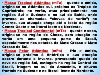 • Massa Tropical Atlântica (mTa) – quente e úmida,
origina-se no Atlântico sul, próximo ao Trópico de
Capricórnio; no verão, atua principalmente nas
regiões Sul e Sudeste e no sul da Bahia, onde
provoca as chamadas “chuvas de verão”; no
inverno, sua atuação chega até o leste da região
Centro-Oeste e no litoral leste do Nordeste.
• Massa Tropical Continental (mTc) – quente e seca,
origina-se na região do Chaco, com atuação no
verão em uma pequena parte do Brasil,
especialmente nos estados do Mato Grosso e Mato
Grosso do Sul.
• Massa Polar Atlântica (mPa) – fria e úmida,
origina-se próximo à Antártica e sua atuação
ocorre durante o inverno, provocando queda de
neve na região Sul, estiagem na região Central do
Brasil, friagem no sul da Amazônia, e chuvas
frontais no Sudeste e no litoral leste do Nordeste.
 