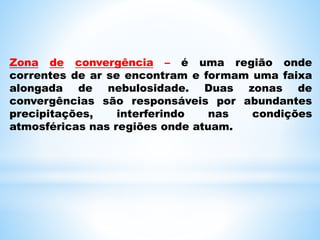 Zona de convergência – é uma região onde
correntes de ar se encontram e formam uma faixa
alongada de nebulosidade. Duas zonas de
convergências são responsáveis por abundantes
precipitações, interferindo nas condições
atmosféricas nas regiões onde atuam.
 