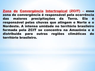 Zona de Convergência Intertropical (ZCIT) – essa
zona de convergência é responsável pela ocorrência
das maiores precipitações da Terra. Ela é
responsável pelas chuvas que atingem o Norte e o
Nordeste. A intensa umidade no território brasileiro
formada pela ZCIT se concentra na Amazônia e é
distribuída para outras regiões climáticas do
território brasileiro.
 