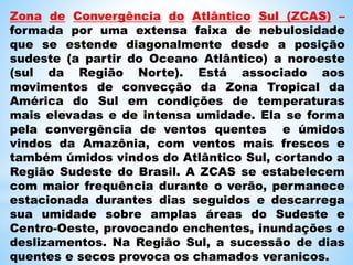 Zona de Convergência do Atlântico Sul (ZCAS) –
formada por uma extensa faixa de nebulosidade
que se estende diagonalmente desde a posição
sudeste (a partir do Oceano Atlântico) a noroeste
(sul da Região Norte). Está associado aos
movimentos de convecção da Zona Tropical da
América do Sul em condições de temperaturas
mais elevadas e de intensa umidade. Ela se forma
pela convergência de ventos quentes e úmidos
vindos da Amazônia, com ventos mais frescos e
também úmidos vindos do Atlântico Sul, cortando a
Região Sudeste do Brasil. A ZCAS se estabelecem
com maior frequência durante o verão, permanece
estacionada durantes dias seguidos e descarrega
sua umidade sobre amplas áreas do Sudeste e
Centro-Oeste, provocando enchentes, inundações e
deslizamentos. Na Região Sul, a sucessão de dias
quentes e secos provoca os chamados veranicos.
 