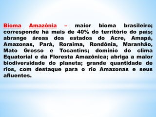 Bioma Amazônia – maior bioma brasileiro;
corresponde há mais de 40% do território do país;
abrange áreas dos estados do Acre, Amapá,
Amazonas, Pará, Roraima, Rondônia, Maranhão,
Mato Grosso e Tocantins; domínio do clima
Equatorial e da Floresta Amazônica; abriga a maior
biodiversidade do planeta; grande quantidade de
rios, com destaque para o rio Amazonas e seus
afluentes.
 