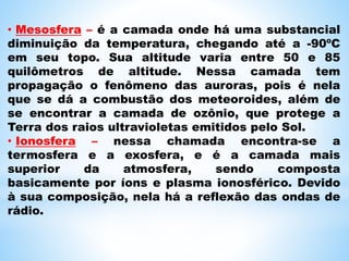 • Mesosfera – é a camada onde há uma substancial
diminuição da temperatura, chegando até a -90ºC
em seu topo. Sua altitude varia entre 50 e 85
quilômetros de altitude. Nessa camada tem
propagação o fenômeno das auroras, pois é nela
que se dá a combustão dos meteoroides, além de
se encontrar a camada de ozônio, que protege a
Terra dos raios ultravioletas emitidos pelo Sol.
• Ionosfera – nessa chamada encontra-se a
termosfera e a exosfera, e é a camada mais
superior da atmosfera, sendo composta
basicamente por íons e plasma ionosférico. Devido
à sua composição, nela há a reflexão das ondas de
rádio.
 