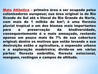 Mata Atlântica – primeira área a ser ocupada pelos
colonizadores europeus; sua área original ia do Rio
Grande do Sul até o litoral do Rio Grande do Norte,
com mais de 1 milhão de km²; é uma floresta
pluvial tropical e um dos biomas mais importantes
para a preservação da biodiversidade,
consequentemente é o mais ameaçado, restando
apenas um pouco mais de 7% de sua cobertura
original; dentre os motivos que estão levando a sua
destruição estão a agricultura, a expansão urbana
e a exploração madeireira; divide-se em várias
partes: floresta ombrófila, floresta estacional,
mangues, restingas e campos de altitude.
 