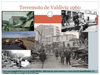 Tuvo una magnitud de 9.5 en la escala Ritcher, dejo mas de 2000 muertos y 2,000,000 de damnificados. LA
ciudad se hundio 4 m bajo el nivel del mar.
Terremoto de Valdivia 1960
 