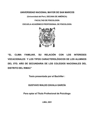 UNIVERSIDAD NACIONAL MAYOR DE SAN MARCOS
(Universidad del Perú, DECANA DE AMÉRICA)
FACULTAD DE PSICOLOGÍA
ESCUELA ACADÉMICO PROFESIONAL DE PSICOLOGÍA
“EL CLIMA FAMILIAR, SU RELACIÓN CON LOS INTERESES
VOCACIONALES Y LOS TIPOS CARACTEROLÓGICOS DE LOS ALUMNOS
DEL 5TO. AÑO DE SECUNDARIA DE LOS COLEGIOS NACIONALES DEL
DISTRITO DEL RIMAC”
Tesis presentada por el Bachiller :
GUSTAVO WALDO ZAVALA GARCÍA
Para optar el Titulo Profesional de Psicólogo
LIMA, 2001
 