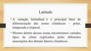 Latitude
• A variação latitudinal é o principal fator de
diferenciação das zonas climáticas – polar,
temperada e tropical.
• Mesmo dentro dessas zonas encontramos variados
tipos de clima explicados pelas diferentes
associações dos demais fatores climáticos.
 