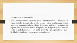 • Dia polar ou sol da meia noite
• Esse é o nome dado ao fenômeno em que o Sol fica visível 24 horas por dia.
Nesse período, a estrela não se põe, apenas varia o local em que é vista,
sendo que o ponto mais baixo é junto da linha do horizonte. Isso ocorre nas
regiões entre os círculos polares e os polos, nos dias próximos ao início do
verão de cada hemisfério - em junho no Norte e em dezembro no Sul -,
devido à inclinação do globo terrestre nessas épocas.
 