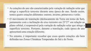 • As estações do ano são caracterizadas pela variação de radiação solar que
atinge a superfície terrestre durante uma época do ano. Sendo assim,
temos quatro estações diferentes: outono, inverno, primavera e verão.
• O movimento de translação (deslocamento da Terra em torno do Sol),
juntamente com a inclinação do eixo terrestre em 23°27’ em relação ao
plano orbital, é responsável pela variação de radiação solar que atinge a
superfície terrestre. Portanto, durante a translação, cada época do ano
apresentará uma estação diferente.
• No entanto, é importante ressaltar que essas quatro estações são bem
definidas nas Zonas Climáticas Temperadas do Sul e do Norte.
 