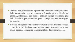 • O nosso país, em especial a região norte, se localiza muito próximo à
linha do equador, que serve como referencial para a divisão do
globo. A intensidade dos raios solares em regiões próximas a esta
linha é maior e quase contínua, quando comparada a outras regiões
do planeta.
• No caso da região norte o clima equatorial quente e úmido somado
com a forte incidência de raios solares e com as massas de ar que
atuam na região impedem a aparição evidente de outras estações.
 