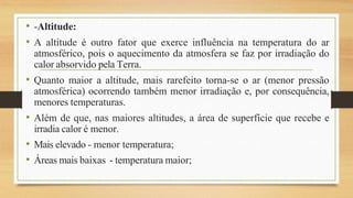 • -Altitude:
• A altitude é outro fator que exerce influência na temperatura do ar
atmosférico, pois o aquecimento da atmosfera se faz por irradiação do
calor absorvido pela Terra.
• Quanto maior a altitude, mais rarefeito torna-se o ar (menor pressão
atmosférica) ocorrendo também menor irradiação e, por consequência,
menores temperaturas.
• Além de que, nas maiores altitudes, a área de superfície que recebe e
irradia calor é menor.
• Mais elevado - menor temperatura;
• Áreas mais baixas - temperatura maior;
 