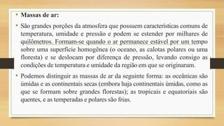 • Massas de ar:
• São grandes porções da atmosfera que possuem características comuns de
temperatura, umidade e pressão e podem se estender por milhares de
quilômetros. Formam-se quando o ar permanece estável por um tempo
sobre uma superfície homogênea (o oceano, as calotas polares ou uma
floresta) e se deslocam por diferença de pressão, levando consigo as
condições de temperatura e umidade da região em que se originaram.
• Podemos distinguir as massas de ar da seguinte forma: as oceânicas são
úmidas e as continentais secas (embora haja continentais úmidas, como as
que se formam sobre grandes florestas); as tropicais e equatoriais são
quentes, e as temperadas e polares são frias.
 