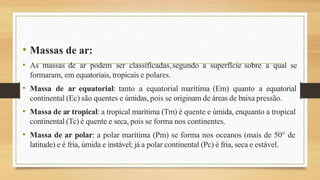 • Massas de ar:
• As massas de ar podem ser classificadas,segundo a superfície sobre a qual se
formaram, em equatoriais, tropicais e polares.
• Massa de ar equatorial: tanto a equatorial marítima (Em) quanto a equatorial
continental (Ec) são quentes e úmidas, pois se originam de áreas de baixa pressão.
• Massa de ar tropical: a tropical marítima (Tm) é quente e úmida, enquanto a tropical
continental (Tc) é quente e seca, pois se forma nos continentes.
• Massa de ar polar: a polar marítima (Pm) se forma nos oceanos (mais de 50° de
latitude) e é fria, úmida e instável; já a polar continental (Pc) é fria, seca e estável.
 