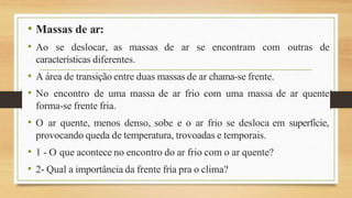 • Massas de ar:
outras de
• Ao se deslocar, as massas de ar se encontram com
características diferentes.
• A área de transição entre duas massas de ar chama-se frente.
• No encontro de uma massa de ar frio com uma massa de ar quente
forma-se frente fria.
• O ar quente, menos denso, sobe e o ar frio se desloca em superfície,
provocando queda de temperatura, trovoadas e temporais.
• 1 - O que acontece no encontro do ar frio com o ar quente?
• 2- Qual a importância da frente fria pra o clima?
 