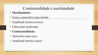 Continentalidade e maritimidade:
• Maritimidade:
• Torna a atmosfera mais úmida;
• Amplitude térmica menor;
• Clima mais moderado.
• Continentalidade:
• Atmosfera mais seca;
• Amplitude térmica maior.
 