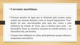 • Correntes marítimas:
• Extensas porções de água que se deslocam pelo oceano, quase
sempre nas mesmas direções, como se fossem larguíssimos “rios”
dentro do mar, movimentadas pela ação dos ventos e pela
influência da rotação da Terra, que as desloca para oeste – no
Hemisfério Norte as correntes circulam no sentido horário, e no
Hemisfério Sul, anti-horário.
• Causam forte influência no clima, principalmente porque alteram a
temperatura atmosférica.
 