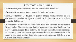Correntes marítimas
• Frias: Formação de Desertos, diminui a umidade atmosférica.
• Quentes: Aumento da temperatura e do índice de chuva.
• Exs.: A corrente de Golfo, por ser quente, impede o congelamento do Mar
do Norte e ameniza os rigores climáticos do inverno em toda a faixa
ocidental da Europa.
• A corrente de Humboldt, no Hemisfério Sul e da Califórnia, no Hemisfério
Norte, ambas frias, causam queda da temperatura nas áreas litorâneas. Isso
provoca condensação do ar e chuvas no oceano, fazendo que as massas de
ar percam a umidade. Ao atingirem o continente, as massas de ar estão
secas e originam, assim, desertos, como o de Atacama (Chile) e o da
Califórnia (Estados Unidos).
 