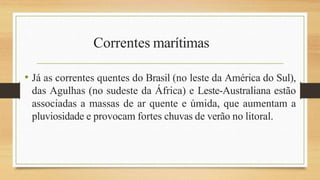 Correntes marítimas
• Já as correntes quentes do Brasil (no leste da América do Sul),
das Agulhas (no sudeste da África) e Leste-Australiana estão
associadas a massas de ar quente e úmida, que aumentam a
pluviosidade e provocam fortes chuvas de verão no litoral.
 