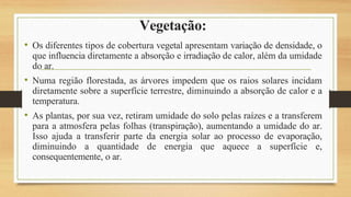 Vegetação:
• Os diferentes tipos de cobertura vegetal apresentam variação de densidade, o
que influencia diretamente a absorção e irradiação de calor, além da umidade
do ar.
• Numa região florestada, as árvores impedem que os raios solares incidam
diretamente sobre a superfície terrestre, diminuindo a absorção de calor e a
temperatura.
• As plantas, por sua vez, retiram umidade do solo pelas raízes e a transferem
para a atmosfera pelas folhas (transpiração), aumentando a umidade do ar.
Isso ajuda a transferir parte da energia solar ao processo de evaporação,
diminuindo a quantidade de energia que aquece a superfície e,
consequentemente, o ar.
 