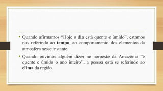 • Quando afirmamos “Hoje o dia está quente e úmido”, estamos
nos referindo ao tempo, ao comportamento dos elementos da
atmosfera nesse instante.
• Quando ouvimos alguém dizer no noroeste da Amazônia “é
quente e úmido o ano inteiro”, a pessoa está se referindo ao
clima da região.
 