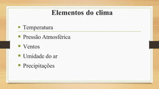Elementos do clima
 Temperatura
 Pressão Atmosférica
 Ventos
 Umidade do ar
 Precipitações
 