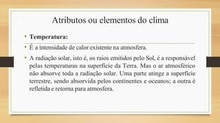 Atributos ou elementos do clima
• Temperatura:
• É a intensidade de calor existente na atmosfera.
• A radiação solar, isto é, os raios emitidos pelo Sol, é a responsável
pelas temperaturas na superfície da Terra. Mas o ar atmosférico
não absorve toda a radiação solar. Uma parte atinge a superfície
terrestre, sendo absorvida pelos continentes e oceanos; a outra é
refletida e retorna para atmosfera.
 