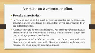 Atributos ou elementos do clima
• Pressão atmosférica:
• Se refere ao peso do ar. Em geral, os lugares mais altos têm menor pressão
atmosférica que as áreas baixas, e as regiões frias sofrem maior pressão do ar
que as regiões quentes.
• A altitude interfere na pressão atmosférica. Nas áreas de elevada altitude, a
pressão diminui; nas áreas de baixa altitude, a pressão aumenta, porque aí o
peso ou a força que o ar exerce é maior.
• A temperatura também influi na pressão do ar. O ar quente está mais
dilatado, e o ar frio mais comprimido. Nas áreas mais frias do planeta, mais
próximas dos polos, a pressão atmosférica é maior.
 