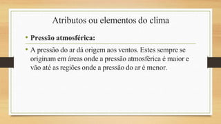 Atributos ou elementos do clima
• Pressão atmosférica:
• A pressão do ar dá origem aos ventos. Estes sempre se
originam em áreas onde a pressão atmosférica é maior e
vão até as regiões onde a pressão do ar é menor.
 