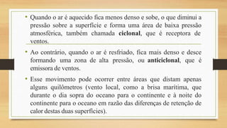 • Quando o ar é aquecido fica menos denso e sobe, o que diminui a
pressão sobre a superfície e forma uma área de baixa pressão
atmosférica, também chamada ciclonal, que é receptora de
ventos.
• Ao contrário, quando o ar é resfriado, fica mais denso e desce
formando uma zona de alta pressão, ou anticiclonal, que é
emissora de ventos.
• Esse movimento pode ocorrer entre áreas que distam apenas
alguns quilômetros (vento local, como a brisa marítima, que
durante o dia sopra do oceano para o continente e à noite do
continente para o oceano em razão das diferenças de retenção de
calor destas duas superfícies).
 