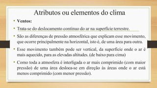 Atributos ou elementos do clima
• Ventos:
• Trata-se do deslocamento contínuo do ar na superfície terrestre.
• São as diferenças de pressão atmosférica que explicam esse movimento,
que ocorre principalmente na horizontal, isto é, de uma área para outra.
• Esse movimento também pode ser vertical, da superfície onde o ar é
mais aquecido, para as elevadas altitudes. (de baixo para cima)
• Como toda a atmosfera é interligada o ar mais comprimido (com maior
pressão) de uma área desloca-se em direção às áreas onde o ar está
menos comprimido (com menor pressão).
 