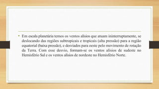• Em escala planetária temos os ventos alísios que atuam ininterruptamente, se
deslocando das regiões subtropicais e tropicais (alta pressão) para a região
equatorial (baixa pressão), e desviados para oeste pelo movimento de rotação
da Terra. Com esse desvio, formam-se os ventos alísios de sudeste no
Hemisfério Sul e os ventos alísios de nordeste no Hemisfério Norte.
 
