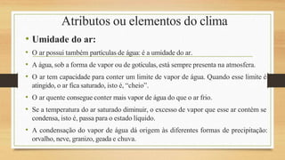 Atributos ou elementos do clima
• Umidade do ar:
• O ar possui também partículas de água: é a umidade do ar.
• A água, sob a forma de vapor ou de gotículas, está sempre presenta na atmosfera.
• O ar tem capacidade para conter um limite de vapor de água. Quando esse limite é
atingido, o ar fica saturado, isto é, “cheio”.
• O ar quente consegue conter mais vapor de água do que o ar frio.
• Se a temperatura do ar saturado diminuir, o excesso de vapor que esse ar contém se
condensa, isto é, passa para o estado líquido.
• A condensação do vapor de água dá origem às diferentes formas de precipitação:
orvalho, neve, granizo, geada e chuva.
 