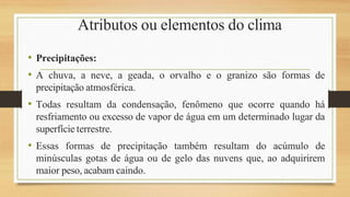 Atributos ou elementos do clima
• Precipitações:
• A chuva, a neve, a geada, o orvalho e o granizo são formas de
precipitação atmosférica.
• Todas resultam da condensação, fenômeno que ocorre quando há
resfriamento ou excesso de vapor de água em um determinado lugar da
superfície terrestre.
• Essas formas de precipitação também resultam do acúmulo de
minúsculas gotas de água ou de gelo das nuvens que, ao adquirirem
maior peso, acabam caindo.
 