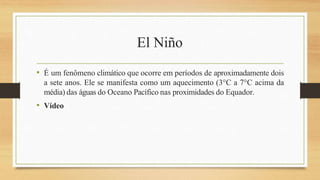 El Niño
• É um fenômeno climático que ocorre em períodos de aproximadamente dois
a sete anos. Ele se manifesta como um aquecimento (3°C a 7°C acima da
média) das águas do Oceano Pacífico nas proximidades do Equador.
• Vídeo
 