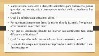 • Vamos estudar os fatores e elementos climáticos para esclarecer algumas
questões que nos ajudarão a compreender melhor o clima do planeta. Por
exemplo:
• Qual é a influência da latitude no clima?
• Por que normalmente nas áreas de maior altitude faz mais frio que nas
áreas próximas ao nível do mar?
• Por que as localidades situadas no interior dos continentes têm clima
diferente das litorâneas?
• Qual é a importância da dinâmica dos ventos e das massas de ar?
• Esses são temas que nos ajudam a compreender o sistema climático e seu
funcionamento.
 