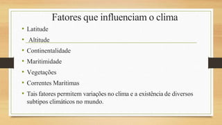 Fatores que influenciam o clima
• Latitude
• Altitude
• Continentalidade
• Maritimidade
• Vegetações
• Correntes Marítimas
• Tais fatores permitem variações no clima e a existência de diversos
subtipos climáticos no mundo.
 