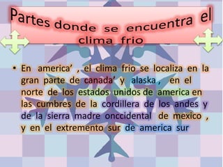 • En america’ , el clima frio se localiza en la
gran parte de canada’ y alaska , en el
norte de los estados unidos de america en
las cumbres de la cordillera de los andes y
de la sierra madre onccidental de mexico ,
y en el extremento sur de america sur
 